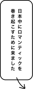 日本中にロマンティックを巻き起こすために来ました