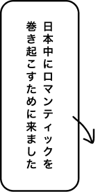 日本中にロマンティックを巻き起こすために来ました