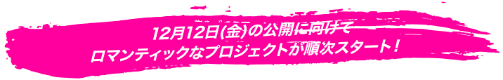 12月12日（金）の公開に向けてロマンティックなプロジェクトが順次スタート！