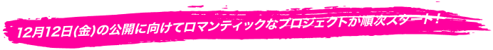 12月12日（金）の公開に向けてロマンティックなプロジェクトが順次スタート！